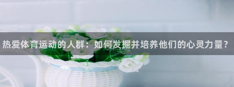 MK体育官网下载平台APP：热爱体育运动的人群：如何发掘并培